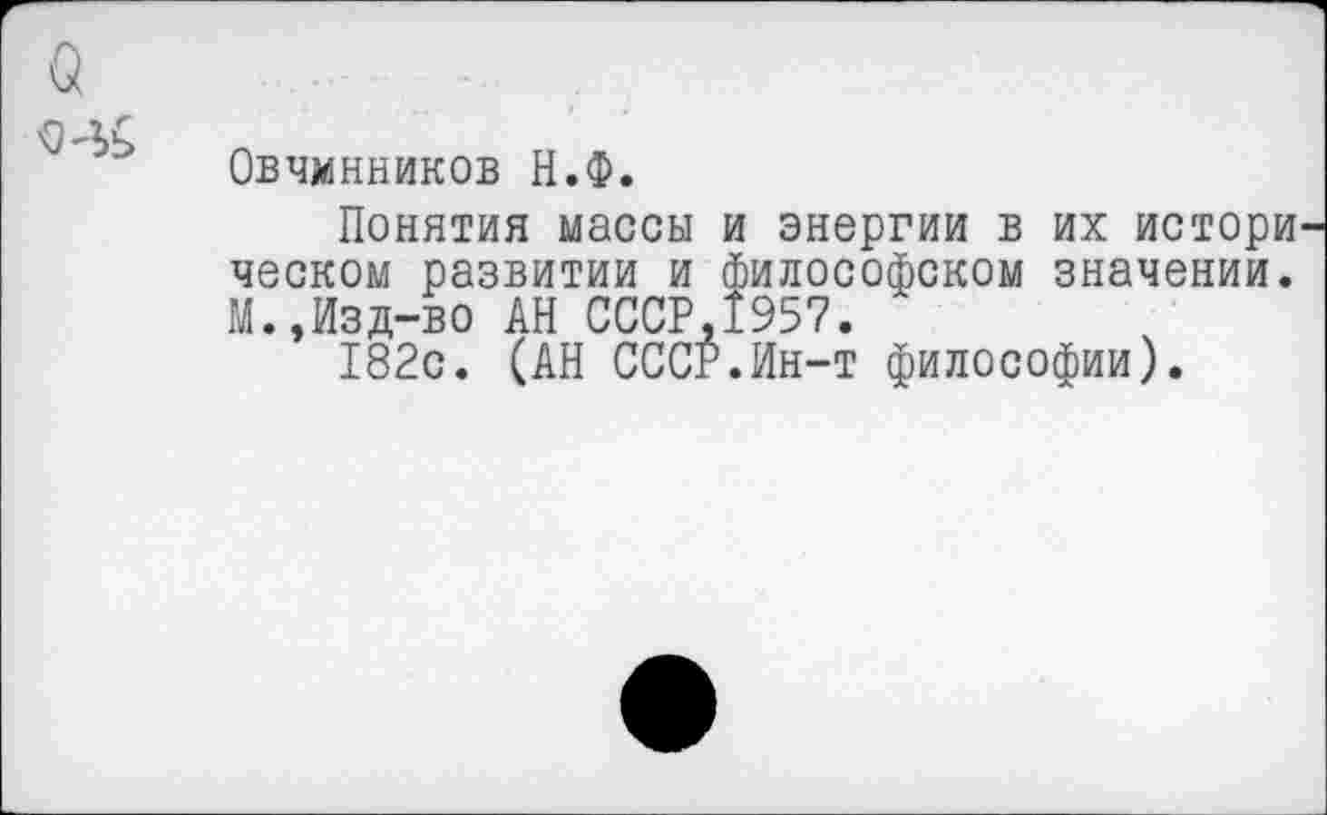 ﻿о
Овчинников Н.Ф.
Понятия массы и энергии в их истори ческом развитии и философском значении. М.,Изд-во АН СССР.1957.
182с. (АН СССР.Ин-т философии).